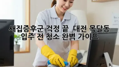 새집증후군 걱정 끝! ✨ 대전 목달동 입주 전 청소 완벽 가이드